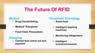 Medical
• Drug Counterfeiting
• Medical “Passports”
• Food Chain Precautions
Shopping
• Cashier-less check out and
payment
Household Technology
• Smart keys
• Intelligent washing
machines
• Monitoring refrigerators
• Intelligent
ovens/microwaves
The Future Of RFID
 
