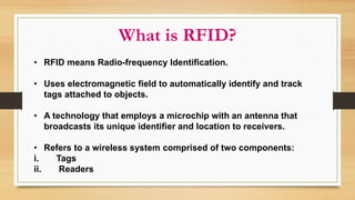What is RFID?
• RFID means Radio-frequency Identification.
• Uses electromagnetic field to automatically identify and track
tags attached to objects.
• A technology that employs a microchip with an antenna that
broadcasts its unique identifier and location to receivers.
• Refers to a wireless system comprised of two components:
i. Tags
ii. Readers
 