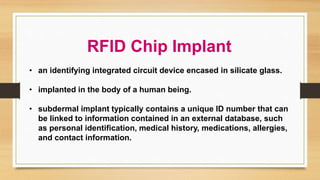 RFID Chip Implant
• an identifying integrated circuit device encased in silicate glass.
• implanted in the body of a human being.
• subdermal implant typically contains a unique ID number that can
be linked to information contained in an external database, such
as personal identification, medical history, medications, allergies,
and contact information.
 