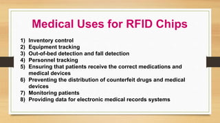 Medical Uses for RFID Chips
1) Inventory control
2) Equipment tracking
3) Out-of-bed detection and fall detection
4) Personnel tracking
5) Ensuring that patients receive the correct medications and
medical devices
6) Preventing the distribution of counterfeit drugs and medical
devices
7) Monitoring patients
8) Providing data for electronic medical records systems
 