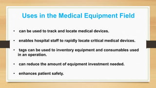 Uses in the Medical Equipment Field
• can be used to track and locate medical devices.
• enables hospital staff to rapidly locate critical medical devices.
• tags can be used to inventory equipment and consumables used
in an operation.
• can reduce the amount of equipment investment needed.
• enhances patient safety.
 