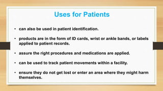 Uses for Patients
• can also be used in patient identification.
• products are in the form of ID cards, wrist or ankle bands, or labels
applied to patient records.
• assure the right procedures and medications are applied.
• can be used to track patient movements within a facility.
• ensure they do not get lost or enter an area where they might harm
themselves.
 