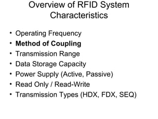 Overview of RFID System
            Characteristics
•   Operating Frequency
•   Method of Coupling
•   Transmission Range
•   Data Storage Capacity
•   Power Supply (Active, Passive)
•   Read Only / Read-Write
•   Transmission Types (HDX, FDX, SEQ)
 