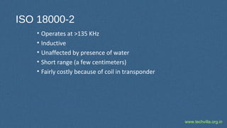 www.techvilla.org.in
ISO 18000-2
• Operates at >135 KHz
• Inductive
• Unaffected by presence of water
• Short range (a few centimeters)
• Fairly costly because of coil in transponder
 