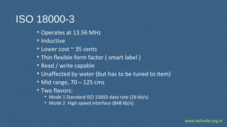 www.techvilla.org.in
ISO 18000-3
• Operates at 13.56 MHz
• Inductive
• Lower cost ~ 35 cents
• Thin flexible form factor ( smart label )
• Read / write capable
• Unaffected by water (but has to be tuned to item)
• Mid range, 70 – 125 cms
• Two flavors:
• Mode 1 Standard ISO 15693 data rate (26 kb/s)
• Mode 2 High speed interface (848 kb/s)
 