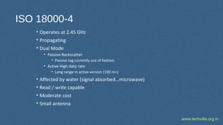www.techvilla.org.in
ISO 18000-4
• Operates at 2.45 GHz
• Propagating
• Dual Mode
• Passive Backscatter
• Passive tag currently out of fashion
• Active High data rate
• Long range in active version (100 m+)
• Affected by water (signal absorbed…microwave)
• Read / write capable
• Moderate cost
• Small antenna
 