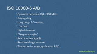 www.techvilla.org.in
ISO 18000-6 A/B
• Operates between 860 – 960 MHz
• Propagating
• Long range 2-5 meters
• Low cost
• High data rates
• “Frequency agile”
• Read / write capable
• Relatively large antenna
• The future for mass application RFID
 