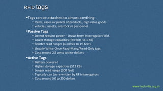 www.techvilla.org.in
•Tags can be attached to almost anything:
• Items, cases or pallets of products, high value goods
• vehicles, assets, livestock or personnel
•Passive Tags
• Do not require power – Draws from Interrogator Field
• Lower storage capacities (few bits to 1 KB)
• Shorter read ranges (4 inches to 15 feet)
• Usually Write-Once-Read-Many/Read-Only tags
• Cost around 25 cents to few dollars
•Active Tags
• Battery powered
• Higher storage capacities (512 KB)
• Longer read range (300 feet)
• Typically can be re-written by RF Interrogators
• Cost around 50 to 250 dollars
RFIDRFID tagstags
 