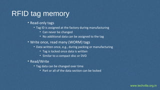 www.techvilla.org.in
RFID tag memory
• Read-only tags
• Tag ID is assigned at the factory during manufacturing
• Can never be changed
• No additional data can be assigned to the tag
• Write once, read many (WORM) tags
• Data written once, e.g., during packing or manufacturing
• Tag is locked once data is written
• Similar to a compact disc or DVD
• Read/Write
• Tag data can be changed over time
• Part or all of the data section can be locked
 