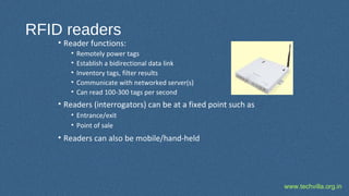 www.techvilla.org.in
RFID readers
• Reader functions:
• Remotely power tags
• Establish a bidirectional data link
• Inventory tags, filter results
• Communicate with networked server(s)
• Can read 100-300 tags per second
• Readers (interrogators) can be at a fixed point such as
• Entrance/exit
• Point of sale
• Readers can also be mobile/hand-held
 