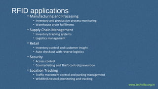 www.techvilla.org.in
RFID applications
• Manufacturing and Processing
• Inventory and production process monitoring
• Warehouse order fulfillment
• Supply Chain Management
• Inventory tracking systems
• Logistics management
• Retail
• Inventory control and customer insight
• Auto checkout with reverse logistics
• Security
• Access control
• Counterfeiting and Theft control/prevention
• Location Tracking
• Traffic movement control and parking management
• Wildlife/Livestock monitoring and tracking
 