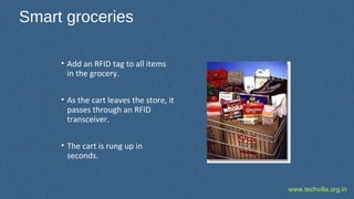 www.techvilla.org.in
Smart groceries
• Add an RFID tag to all items
in the grocery.
• As the cart leaves the store, it
passes through an RFID
transceiver.
• The cart is rung up in
seconds.
 