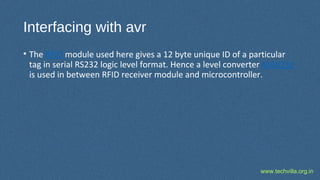 www.techvilla.org.in
Interfacing with avr
• The RFID module used here gives a 12 byte unique ID of a particular
tag in serial RS232 logic level format. Hence a level converter MAX232
is used in between RFID receiver module and microcontroller.
 