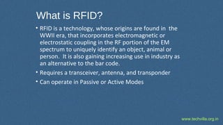 www.techvilla.org.in
What is RFID?
• RFID is a technology, whose origins are found in the
WWII era, that incorporates electromagnetic or
electrostatic coupling in the RF portion of the EM
spectrum to uniquely identify an object, animal or
person. It is also gaining increasing use in industry as
an alternative to the bar code.
• Requires a transceiver, antenna, and transponder
• Can operate in Passive or Active Modes
 