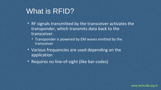 www.techvilla.org.in
What is RFID?
• RF signals transmitted by the transceiver activates the
transponder, which transmits data back to the
transceiver.
• Transponder is powered by EM waves emitted by the
transceiver
• Various frequencies are used depending on the
application
• Requires no line-of-sight (like bar-codes)
 