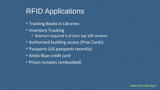 www.techvilla.org.in
RFID Applications
• Tracking Books in Libraries
• Inventory Tracking
• Walmart required it of their top 100 vendors
• Authorized building access (Prox Cards)
• Passports (US passports recently)
• AmEx Blue credit card
• Prison inmates (embedded)
 