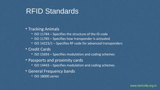 www.techvilla.org.in
RFID Standards
• Tracking Animals
• ISO 11784 – Specifies the structure of the ID code
• ISO 11785 – Specifies how transponder is activated
• ISO 14223/1 – Specifies RF code for advanced transponders
• Credit Cards
• ISO 15693 – Specifies modulation and coding schemes
• Passports and proximity cards
• ISO 14443 – Specifies modulation and coding schemes
• General Frequency bands
• ISO 18000 series
 
