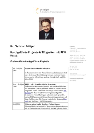 Dr. Christian Böttger

Durchgeführte Projekte & Tätigkeiten mit RFID
Bezug

Freiberuflich durchgeführte Projekte


  seit Frühjahr   Projekt Netzwerksicherheits-Scan
  2007
                  In Zusammenarbeit mit Partnerfirmen: Arbeit an einem Soft­
                  ware­System zur Durchführung von netz­basierten Sicher­
                  heitsscans im öffentlichen Auftrag ­ Projekt läuft noch bis
                  Mitte 2008

  Seit Frühjahr RFID / MRTD / elektronische Reisepässe:
  2006          Elektronische Reisepässe (genauer Machine Readable Tra­
                vel Documents (MRTD)) werden derzeit in vielen Ländern
                eingeführt. Damit verbunden sind einige neue Risiken. DN
                Systems hat dazu viele Untersuchungen durchgeführt.
                In mehreren Fernsehbeiträgen, teils noch nicht gesendet,
                weisen DN Systems und Böttger Consulting gemeinsam auf
                diese Gefahren hin. Ein Beitrag wurde in der Sendung Plan­
                topia auf SAT1 am 1.10.2006 gesendet.
  Mai 2006        Mitautor einer Studie für einen Online-Dienst:
                  Eignung biometrischer und RFID­gestützter Zugangskontrol­
                  len für Online Dienste, Unterauftrag der DN Systems GmbH
 