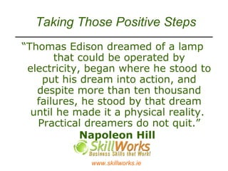 Taking Those Positive Steps “ Thomas Edison dreamed of a lamp that could be operated by electricity, began where he stood to put his dream into action, and despite more than ten thousand failures, he stood by that dream until he made it a physical reality.  Practical dreamers do not quit. ”   Napoleon Hill   