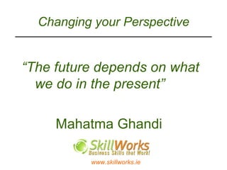 Changing your Perspective “ The future depends on what we do in the present”     Mahatma Ghandi 