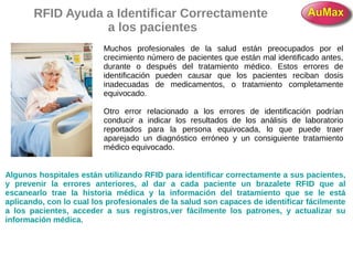 RFID Ayuda a Identificar Correctamente
a los pacientes
Muchos profesionales de la salud están preocupados por el
crecimiento número de pacientes que están mal identificado antes,
durante o después del tratamiento médico. Estos errores de
identificación pueden causar que los pacientes reciban dosis
inadecuadas de medicamentos, o tratamiento completamente
equivocado.
Otro error relacionado a los errores de identificación podrían
conducir a indicar los resultados de los análisis de laboratorio
reportados para la persona equivocada, lo que puede traer
aparejado un diagnóstico erróneo y un consiguiente tratamiento
médico equivocado.
Algunos hospitales están utilizando RFID para identificar correctamente a sus pacientes,
y prevenir la errores anteriores, al dar a cada paciente un brazalete RFID que al
escanearlo trae la historia médica y la información del tratamiento que se le está
aplicando, con lo cual los profesionales de la salud son capaces de identificar fácilmente
a los pacientes, acceder a sus registros,ver fácilmente los patrones, y actualizar su
información médica.
 