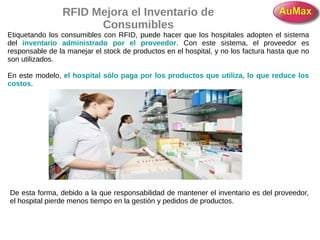 RFID Mejora el Inventario de
Consumibles
Etiquetando los consumibles con RFID, puede hacer que los hospitales adopten el sistema
del inventario administrado por el proveedor. Con este sistema, el proveedor es
responsable de la manejar el stock de productos en el hospital, y no los factura hasta que no
son utilizados.
En este modelo, el hospital sólo paga por los productos que utiliza, lo que reduce los
costos.
De esta forma, debido a la que responsabilidad de mantener el inventario es del proveedor,
el hospital pierde menos tiempo en la gestión y pedidos de productos.
 