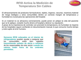 RFID Activa la Medición de
Temperatura Sin Cables
El almacenamiento de productos farmacéuticos, tejidos, órganos, vacunas, reactivos,material
de riesgo biológico y otros consumibles dentro un correcto margen de temperatura y
humedad es crucial para las operaciones del hospital.
Si un material no se almacena correctamente, puede poner en peligro la vida del paciente
que se le aplique, costarle mucho dinero al hospital y destruir su reputación.
A pesar de la importancia de controlar con precisión la temperatura y la humedad, la mayoría
de los hospitales siguen confiando en documentación manual, lo que consume mucho tiempo
y está sujeto al error humano.
Sensores RFID colocados en el interior de
refrigeradores pueden ayudar a asegurar que
los consumibles estén bien vigilados
transmitiendo señales de alerta a celulares
de los responsables de este sector cuando los
valores están fuera de los umbrales
permitidos.
 