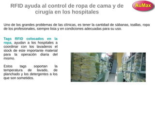 RFID ayuda al control de ropa de cama y de
cirugía en los hospitales
Uno de los grandes problemas de las clínicas, es tener la cantidad de sábanas, toallas, ropa
de los profesionales, siempre lista y en condiciones adecuadas para su uso.
Tags RFID colocados en la
ropa, ayudan a los hospitales a
coordinar con los lavaderos el
stock de este importante material
para la operación diaria del
mismo.
Estos tags soportan la
temperatura de lavado, de
planchado y los detergentes a los
que son sometidos.
 