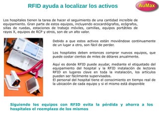 RFID ayuda a localizar los activos
Los hospitales tienen la tarea de hacer el seguimiento de una cantidad increíble de
equipamiento. Gran parte de estos equipos, incluyendo ecocardiógrafos, ecógrafos,
sillas de ruedas, estaciones de trabajo móviles, camillas, equipos portátiles de
rayos X, equipos de RCP y otros, son de un alto valor.
Debido a que estos activos están moviéndose continuamente
de un lugar a otro, son fácil de perder.
Los hospitales deben entonces comprar nuevos equipos, que
puede costar cientos de miles de dólares anualmente.
Aquí es donde RFID puede ayudar, mediante el etiquetado del
equipamiento del hospital y la RFID instalación de lectores
RFID en lugares clave en toda la instalación, los artículos
pueden ser fácilmente supervisados.
El personal del hospital tiene el conocimiento en tiempo real de
la ubicación de cada equipo y si el mismo está disponible
Siguiendo los equipos con RFID evita la pérdida y ahorra a los
hospitales el reemplazo de los mismos
 