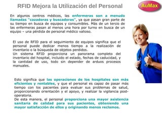 RFID Mejora la Utilización del Personal
En algunos centros médicos, las enfermeras son a menudo
llamadas "cazadoras y buscadoras", ya que pasan gran parte de
su tiempo en busca de equipos y consumibles. Más de un tercio de
las enfermeras pasan al menos una hora por turno en busca de un
equipo – una pérdida de personal médico valioso.
El uso de RFID para el seguimiento de equipos significa que el
personal puede dedicar menos tiempo a la realización de
inventario o la búsqueda de objetos perdidos.
Un sistema RFID proporciona un panorama completo del
inventario del hospital, incluido el estado, fechas de caducidad, y
la cantidad de uso, todo sin depender de arduos procesos
manuales.
Esto significa que las operaciones de los hospitales son más
eficientes y rentables, y que el personal es capaz de pasar más
tiempo con los pacientes para evaluar sus problemas de salud,
proporcionando orientación y el apoyo, y realizar la vigilancia post-
operatoria.
De esta manera, el personal proporciona una mayor asistencia
sanitaria de calidad para sus pacientes, obteniendo una
mayor satisfacción de ellos y originando menos reclamos.
 