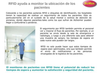 RFID ayuda a monitor la ubicación de los
pacientes
Colocando a los pacientes pulseras RFID o etiquetas de identificación, los hospitales
tienen la capacidad de realizar un seguimiento de todos los pacientes. Esto es
particularmente útil en el cuidado de la salud mental o centros de atención de
ancianos, donde algunos pacientes-tales como los que sufren de Alzheimer pueden
llegar a confundirse o perderse.
El seguimiento por RFID también permite al personal
ver y mejorar el flujo de pacientes. Por ejemplo, si un
paciente se envía desde la sala de emergencia a
radiología, y luego a una diferente sala para obtener
una muestra de sangre, los tiempos de espera en
cada nueva sala pueden ser largos.
RFID no solo puede hacer que estos tiempos de
espera sean optimizados, sino que también permite
el envío de notificaciones a las personas
encargadas de la logística de los pacientes.
El monitoreo de pacientes con RFID tiene el potencial de reducir los
tiempos de espera y aumentar la satisfacción y seguridad del paciente.
 