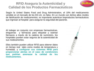RFID Asegura la Autenticidad y
Calidad de los Productos Farmacéuticos
Según la United States Food and Drug Administration, el 10% del medicamento
vendido en el mercado de los EE.UU. es falso. En un mundo con dichos altos niveles
de falsificación de medicamentos, es importante autenticar losproductos farmacéuticos
que ingresan al hospital para asegurar la seguridad del paciente.
Al trabajar en conjunto con empresas farmacéuticas,
droguerías y farmacias para etiquetar y rastrear
fármacos a través de la cadena de suministro, los
hospitales pueden estar seguros de la autenticidad de
sus medicamentos.
Ellos también pueden utilizar RFID para obtener datos
en tiempo real tales como niveles de temperatura y
humedad, y configurar sus sistemas RFID para
proporcionar alertas en el caso de condiciones
que podrían amenazar la calidad de los
medicamentos.
 