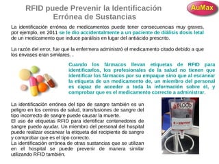 RFID puede Prevenir la Identificación
Errónea de Sustancias
La identificación errónea de medicamentos puede tener consecuencias muy graves,
por ejemplo, en 2011 se le dio accidentalmente a un paciente de diálisis dosis letal
de un medicamento que induce parálisis en lugar del antiácido prescrito.
La razón del error, fue que la enfermera administró el medicamento citado debido a que
los envases eran similares. .
Cuando los fármacos llevan etiquetas de RFID para
identificarlos, los profesionales de la salud no tienen que
identificar los fármacos por su empaque sino que al escanear
la etiqueta de un medicamento de, un miembro del personal
es capaz de acceder a toda la información sobre él, y
comprobar que es el medicamento correcto a administrar.
La identificación errónea del tipo de sangre también es un
peligro en los centros de salud, transfusiones de sangre del
tipo incorrecto de sangre puede causar la muerte.
El uso de etiquetas RFID para identificar contenedores de
sangre puedo ayudar. Un miembro del personal del hospital
puede realizar escanear la etiqueta del recipiente de sangre
y comprobar que es el tipo correcto.
La identificación errónea de otras sustancias que se utilizan
en el hospital se puede prevenir de manera similar
utilizando RFID también.
 