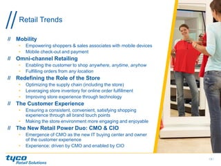 Mobility
• Empowering shoppers & sales associates with mobile devices
• Mobile check-out and payment
Omni-channel Retailing
• Enabling the customer to shop anywhere, anytime, anyhow
• Fulfilling orders from any location
Redefining the Role of the Store
• Optimizing the supply chain (including the store)
• Leveraging store inventory for online order fulfillment
• Improving store experience through technology
The Customer Experience
• Ensuring a consistent, convenient, satisfying shopping
experience through all brand touch points
• Making the store environment more engaging and enjoyable
The New Retail Power Duo: CMO & CIO
• Emergence of CMO as the new IT buying center and owner
of the customer experience
• Experience: driven by CMO and enabled by CIO
/ 3 /
Retail Trends
 