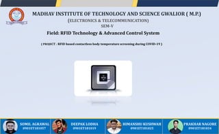 Field: RFID Technology & Advanced Control System
( PROJECT : RFID based contactless body temperature screening during COVID-19 )
MADHAV INSTITUTE OF TECHNOLOGY AND SCIENCE GWALIOR ( M.P.)
(ELECTRONICS & TELECOMMUNICATION)
SEM-V
DEEPAK LODHA
0901ET181019
SOMIL AGRAWAL
0901ET181057
HIMANSHU KUSHWAH
0901ET181025
PRAKHAR NAGORE
0901ET181034
 