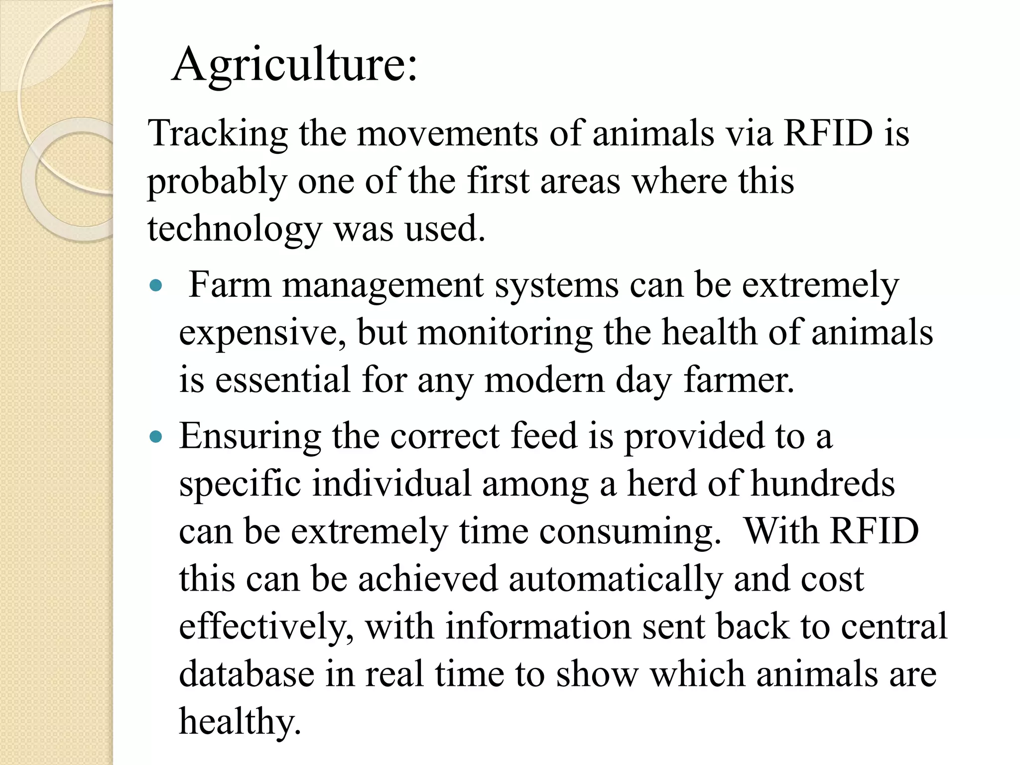 Agriculture:
Tracking the movements of animals via RFID is
probably one of the first areas where this
technology was used.
 Farm management systems can be extremely
expensive, but monitoring the health of animals
is essential for any modern day farmer.
 Ensuring the correct feed is provided to a
specific individual among a herd of hundreds
can be extremely time consuming. With RFID
this can be achieved automatically and cost
effectively, with information sent back to central
database in real time to show which animals are
healthy.
 