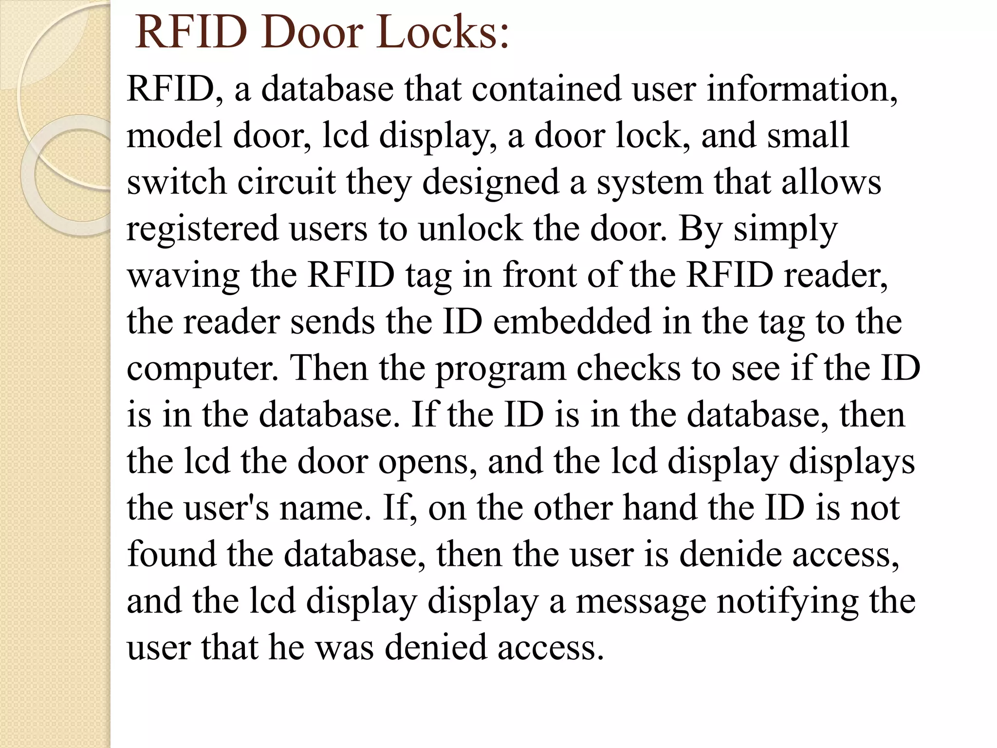 RFID Door Locks:
RFID, a database that contained user information,
model door, lcd display, a door lock, and small
switch circuit they designed a system that allows
registered users to unlock the door. By simply
waving the RFID tag in front of the RFID reader,
the reader sends the ID embedded in the tag to the
computer. Then the program checks to see if the ID
is in the database. If the ID is in the database, then
the lcd the door opens, and the lcd display displays
the user's name. If, on the other hand the ID is not
found the database, then the user is denide access,
and the lcd display display a message notifying the
user that he was denied access.
 