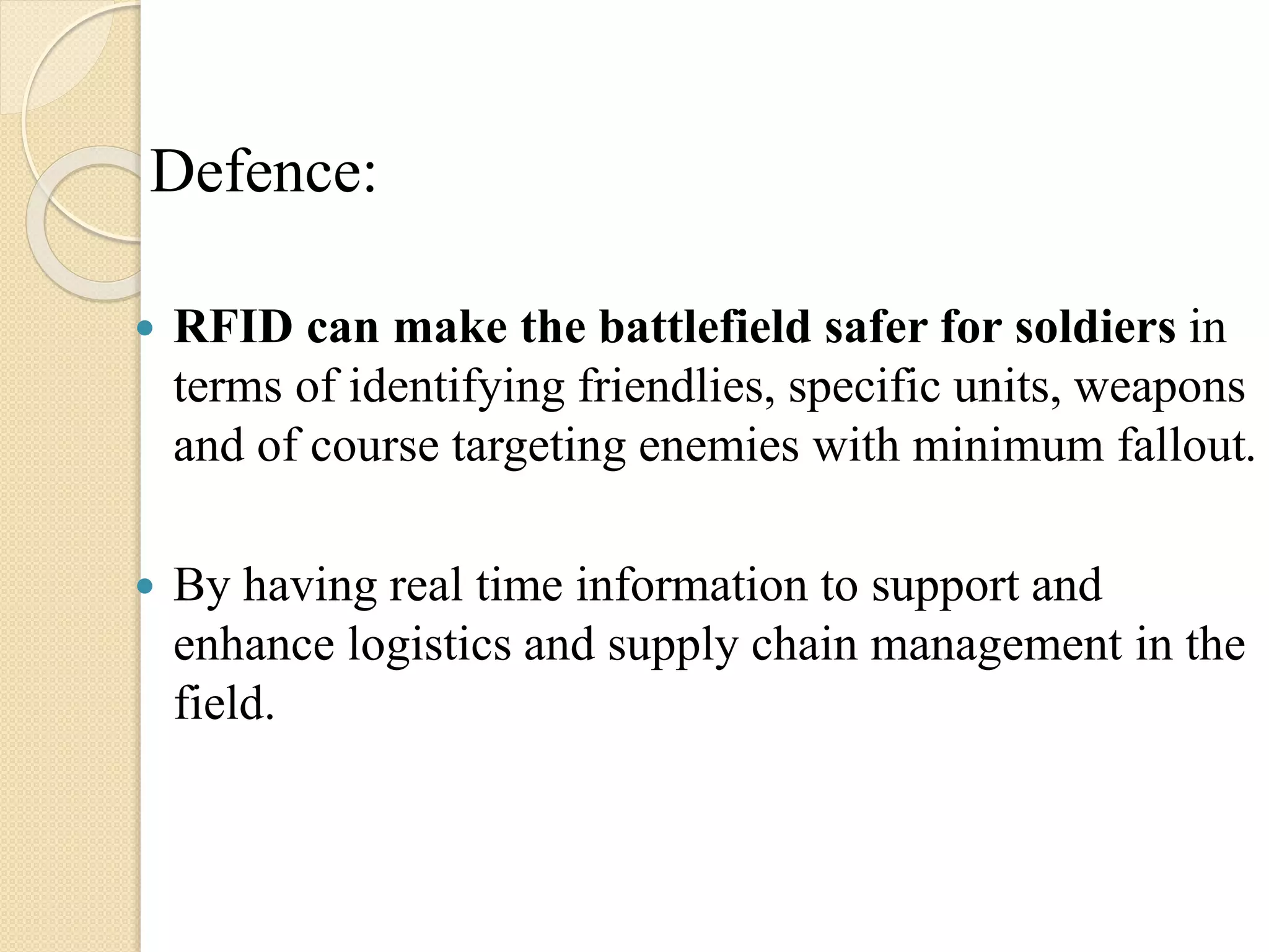 Defence:
 RFID can make the battlefield safer for soldiers in
terms of identifying friendlies, specific units, weapons
and of course targeting enemies with minimum fallout.
 By having real time information to support and
enhance logistics and supply chain management in the
field.
 