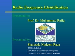 Radio Frequency Identification
Presented to:
Prof. Dr. Muhammad Rafiq
Presented by:
Shahzada Nadeem Raza
(M.Phil. Scholar)
Department of Information Management
University of the Punjab, Lahore. Pakistan 1
 