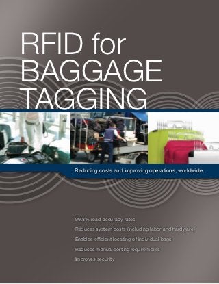 RFID for
BAGGage
Tagging

   Reducing costs and improving operations, worldwide.




   99.8% read accuracy rates

   Reduces system costs (including labor and hardware)

   Enables efficient locating of individual bags

   Reduces manual sorting requirements

   Improves security
 