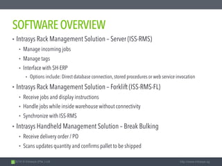 2014 © Intrasys (Pte.) Ltd. http://www.intrasys.sg
SOFTWAREOVERVIEW
• Intrasys Rack Management Solution – Server (ISS-RMS)
• Manage incoming jobs
• Manage tags
• Interface with SH-ERP
• Options include: Direct database connection, stored procedures or web service invocation
• Intrasys Rack Management Solution – Forklift (ISS-RMS-FL)
• Receive jobs and display instructions
• Handle jobs while inside warehouse without connectivity
• Synchronize with ISS-RMS
• Intrasys Handheld Management Solution – Break Bulking
• Receive delivery order / PO
• Scans updates quantity and confirms pallet to be shipped
 