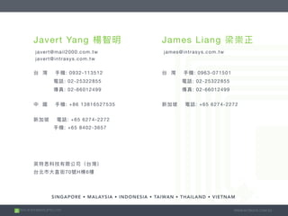 2015 © INTRASYS (PTE.) LTD. WWW.INTRASYS.COM.SG
SINGAPORE • MALAYSIA • INDONESIA • TAIWAN • THAILAND • VIETNAM
Javert Yang
javert@mail2000.com.tw

javert@intrasys.com.tw

: 0932-113512

: 02-25322855

: 02-66012499

: +86 13816527535



: +65 6274-2272

: +65 8402-3657
James Liang
james@intrasys.com.tw

: 0963-071501

: 02-25322855

: 02-66012499

: +65 6274-2272


70 H 6
 