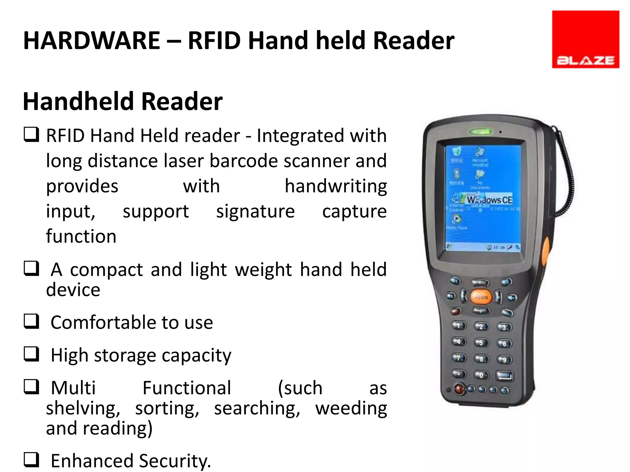 HARDWARE – RFID Hand held Reader

Handheld Reader
 RFID Hand Held reader - Integrated with
  long distance laser barcode scanner and
  provides         with       handwriting
  input, support signature capture
  function
 A compact and light weight hand held
  device
 Comfortable to use
 High storage capacity
 Multi      Functional     (such    as
  shelving, sorting, searching, weeding
  and reading)
 Enhanced Security.
 
