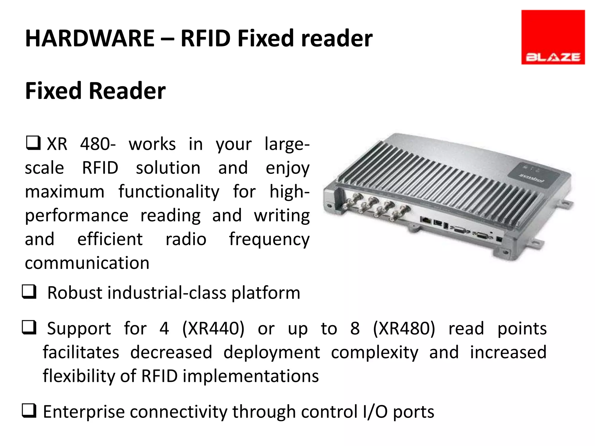 HARDWARE – RFID Fixed reader
Fixed Reader
 XR 480- works in your large-
scale RFID solution and enjoy
maximum functionality for high-
performance reading and writing
and efficient radio frequency
communication
 Robust industrial-class platform
 Support for 4 (XR440) or up to 8 (XR480) read points
  facilitates decreased deployment complexity and increased
  flexibility of RFID implementations
 Enterprise connectivity through control I/O ports
 