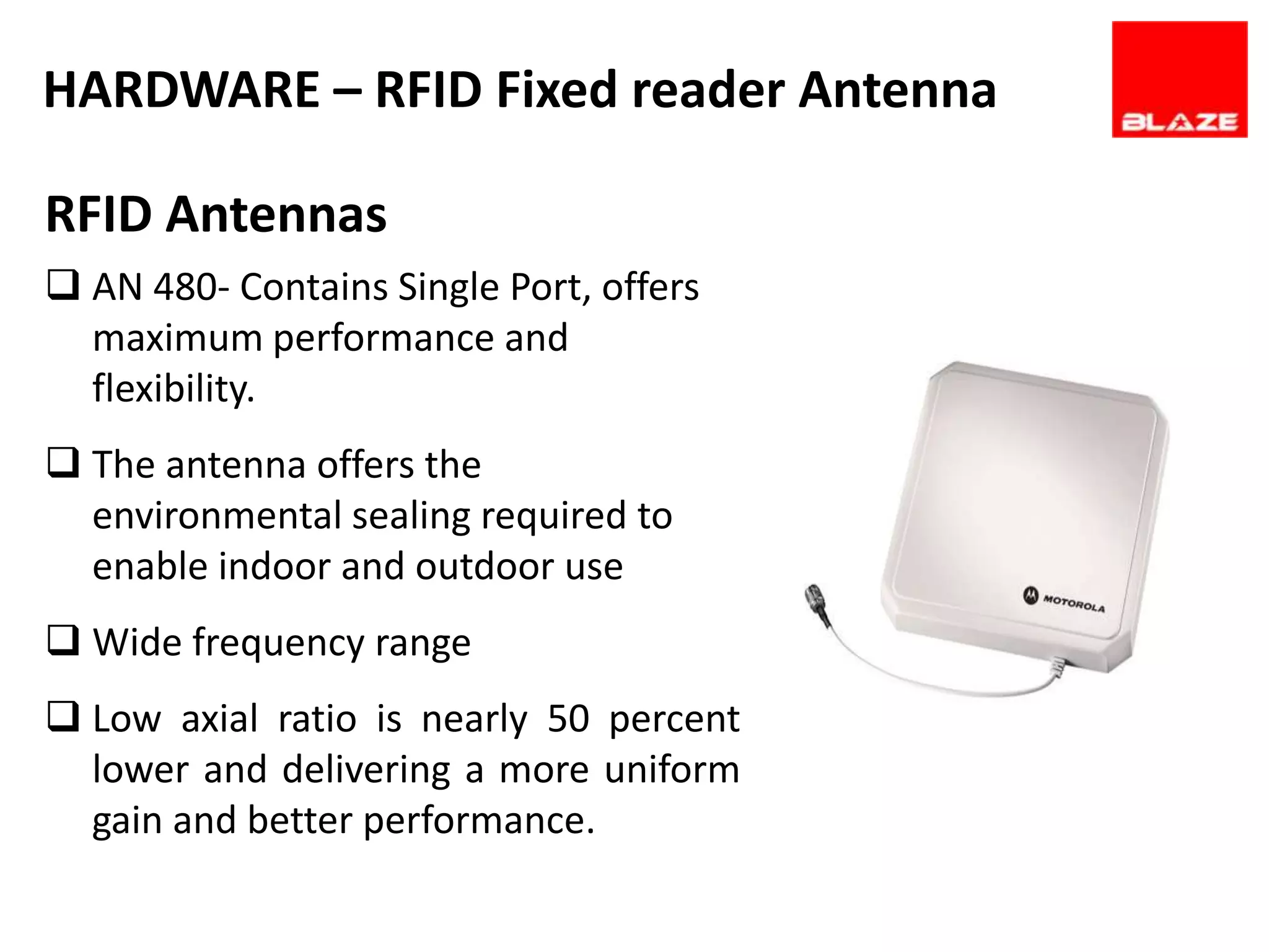 HARDWARE – RFID Fixed reader Antenna

RFID Antennas
 AN 480- Contains Single Port, offers
  maximum performance and
  flexibility.
 The antenna offers the
  environmental sealing required to
  enable indoor and outdoor use
 Wide frequency range
 Low axial ratio is nearly 50 percent
  lower and delivering a more uniform
  gain and better performance.
 