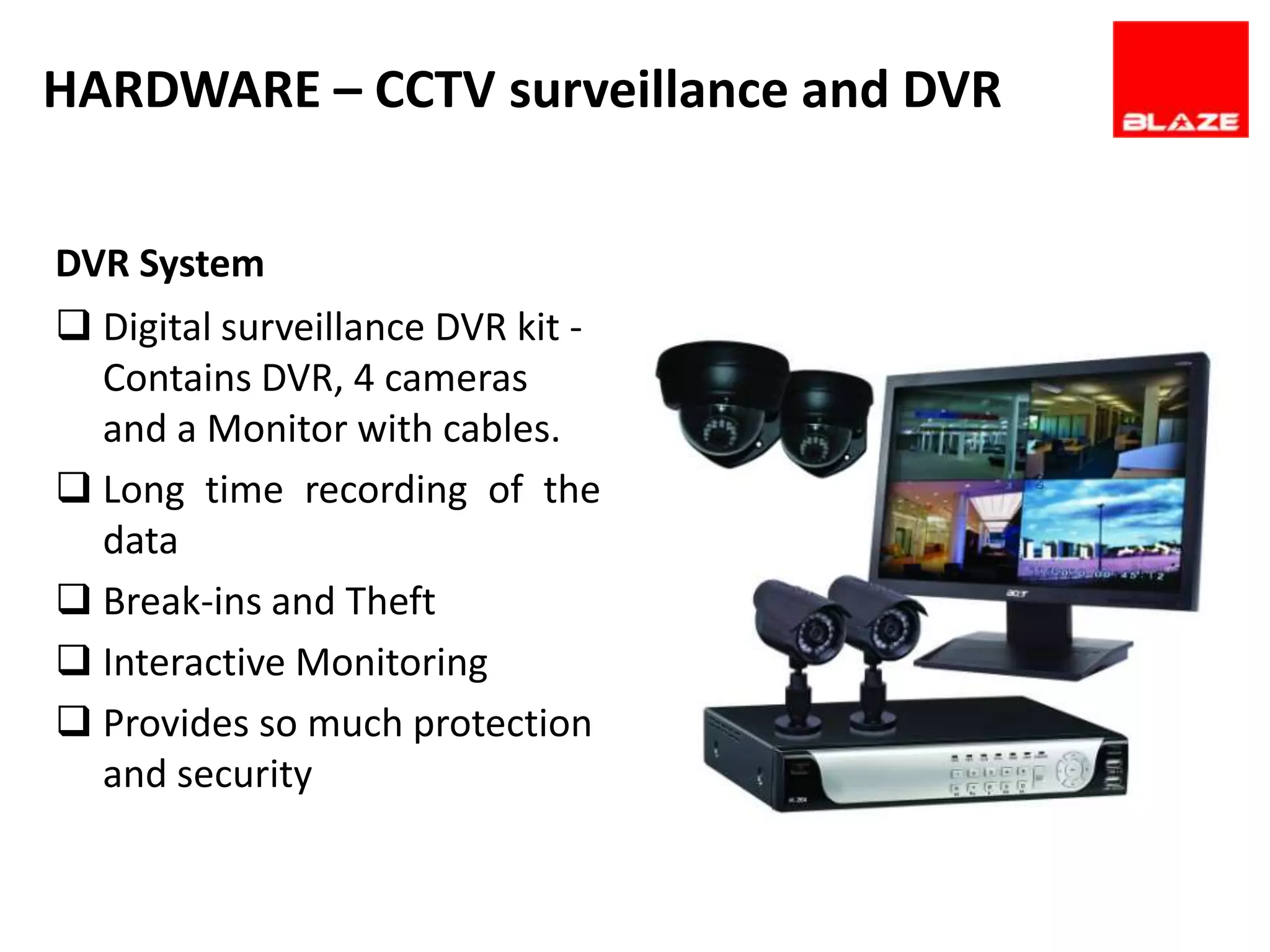 HARDWARE – CCTV surveillance and DVR

DVR System
 Digital surveillance DVR kit -
  Contains DVR, 4 cameras
  and a Monitor with cables.
 Long time recording of the
  data
 Break-ins and Theft
 Interactive Monitoring
 Provides so much protection
  and security
 