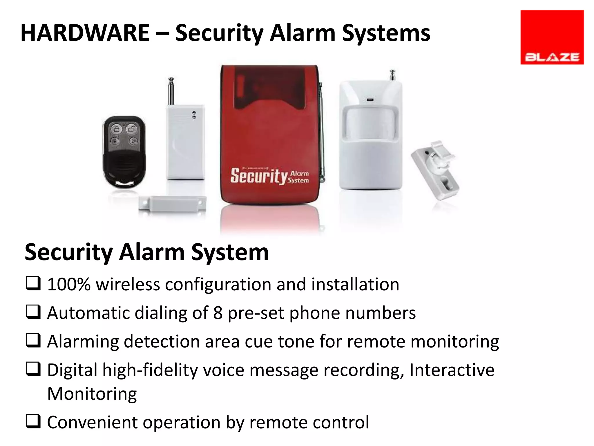 HARDWARE – Security Alarm Systems




Security Alarm System
 100% wireless configuration and installation
 Automatic dialing of 8 pre-set phone numbers
 Alarming detection area cue tone for remote monitoring
 Digital high-fidelity voice message recording, Interactive
  Monitoring
 Convenient operation by remote control
 