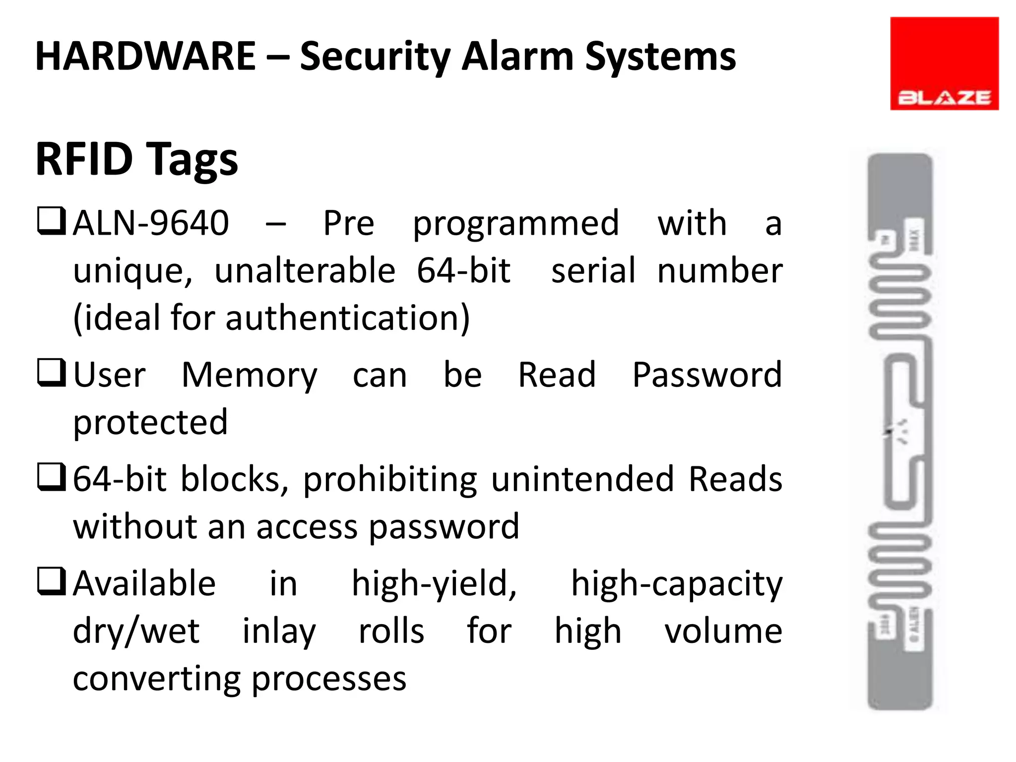 HARDWARE – Security Alarm Systems

RFID Tags
ALN-9640 – Pre programmed with a
 unique, unalterable 64-bit serial number
 (ideal for authentication)
User Memory can be Read Password
 protected
64-bit blocks, prohibiting unintended Reads
 without an access password
Available in high-yield, high-capacity
 dry/wet inlay rolls for high volume
 converting processes
 