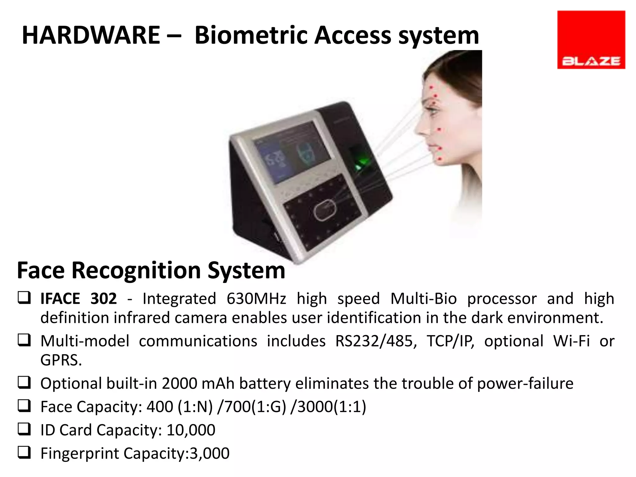HARDWARE – Biometric Access system




Face Recognition System
 IFACE 302 - Integrated 630MHz high speed Multi-Bio processor and high
  definition infrared camera enables user identification in the dark environment.
 Multi-model communications includes RS232/485, TCP/IP, optional Wi-Fi or
  GPRS.
 Optional built-in 2000 mAh battery eliminates the trouble of power-failure
 Face Capacity: 400 (1:N) /700(1:G) /3000(1:1)
 ID Card Capacity: 10,000
 Fingerprint Capacity:3,000
 