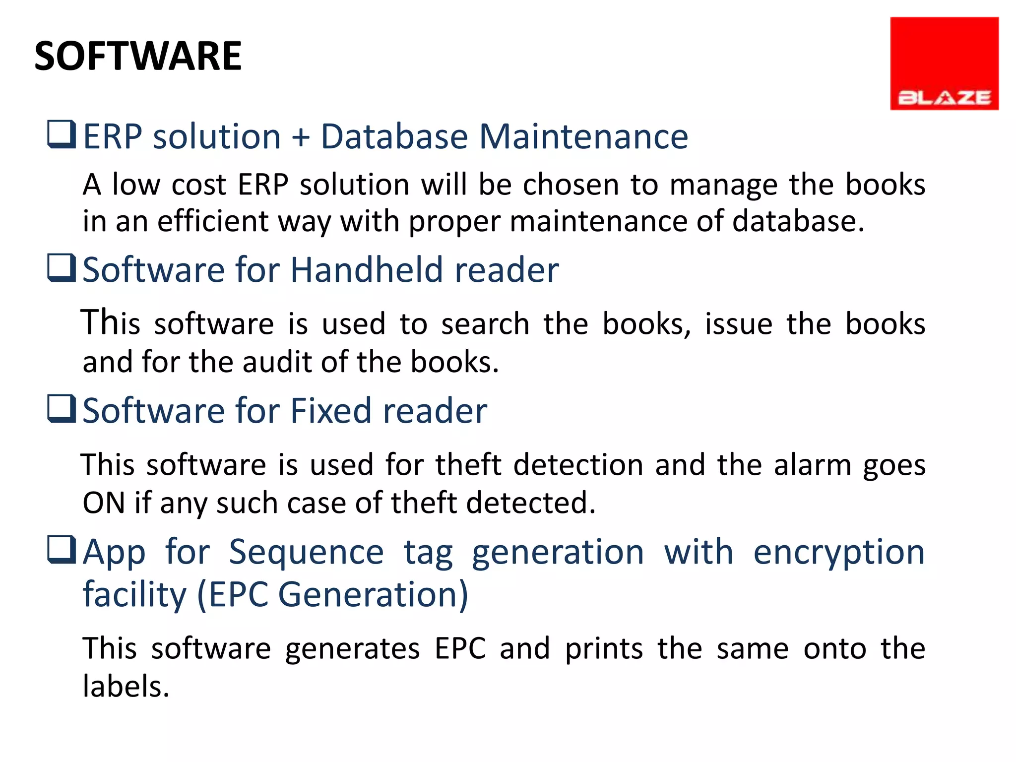 SOFTWARE
ERP solution + Database Maintenance
  A low cost ERP solution will be chosen to manage the books
  in an efficient way with proper maintenance of database.
Software for Handheld reader
 This software is used to search the books, issue the books
  and for the audit of the books.
Software for Fixed reader
  This software is used for theft detection and the alarm goes
  ON if any such case of theft detected.
App for Sequence tag generation with encryption
 facility (EPC Generation)
  This software generates EPC and prints the same onto the
  labels.
 
